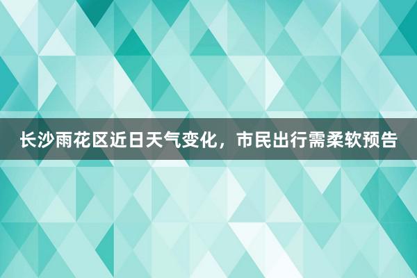 长沙雨花区近日天气变化，市民出行需柔软预告